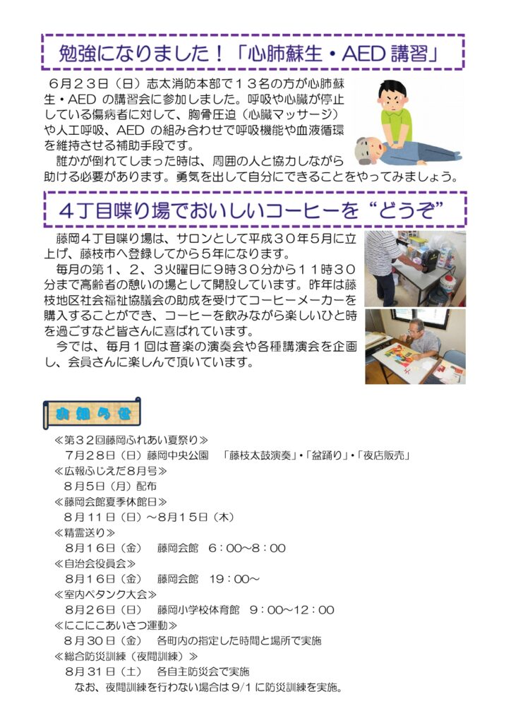 6月23日に「心肺蘇生、AED講習」が志太消防本部で開催され、参加しました。
藤岡4丁目しゃべり場は、サロン立ち上げから5年になりました。
以下お知らせ。
7月28日に藤岡中央公園で「第32回藤岡ふれあい夏祭り」。
8月5日に配布「広報ふじえだ8月号」。
8月11日から15日まで「藤岡会館夏季休館日」。
8月16日6時から8時まで藤岡会館で「精霊送り」。
8月16日19時に藤岡会館で「自治会役員会」。
8月26日9時から12時まで藤岡小学校体育館で「室内ペタンク大会」。
8月30日に各町内の指定した時間と場所で実施する「にこにこあいさつ運動」。
8月31日に各自主防災会で実施する「総合防災訓練(夜間訓練)」。 なお、夜間訓練を行わない場合は9月1日に防災訓練を実施する。